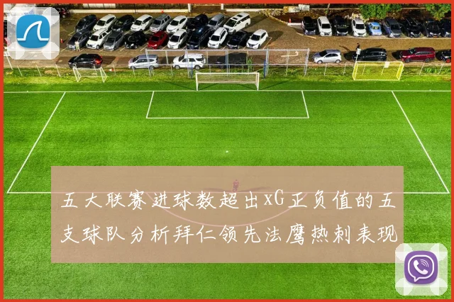 五大联赛进球数超出xG正负值的五支球队分析拜仁领先法鹰热刺表现抢眼
