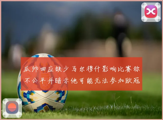 瓜帅回应缺少马尔穆什影响比赛称不公平并暗示他可能无法参加欧冠