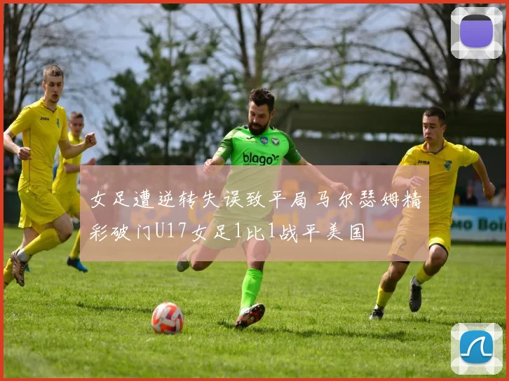 女足遭逆转失误致平局马尔瑟姆精彩破门U17女足1比1战平美国