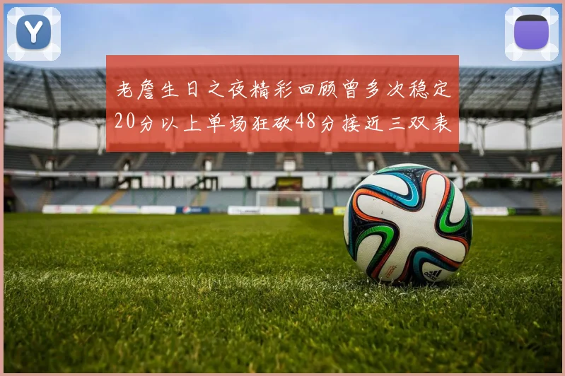 老詹生日之夜精彩回顾曾多次稳定20分以上单场狂砍48分接近三双表现