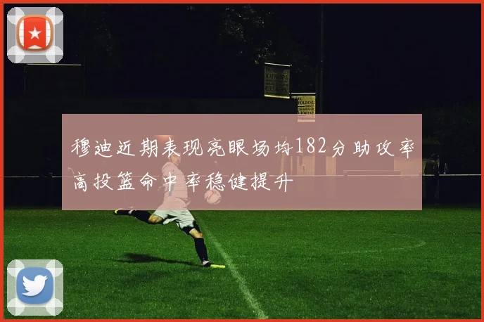 穆迪近期表现亮眼场均182分助攻率高投篮命中率稳健提升