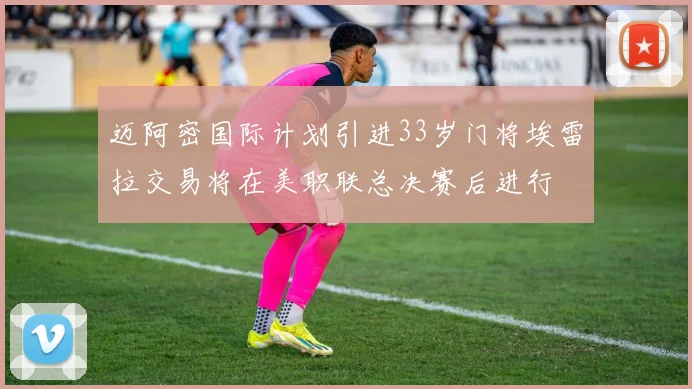迈阿密国际计划引进33岁门将埃雷拉交易将在美职联总决赛后进行