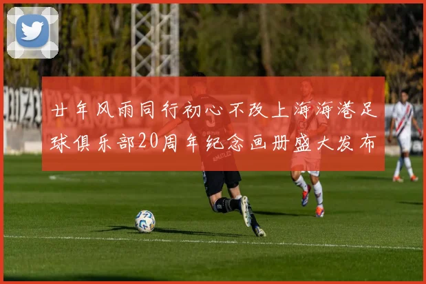 廿年风雨同行初心不改上海海港足球俱乐部20周年纪念画册盛大发布