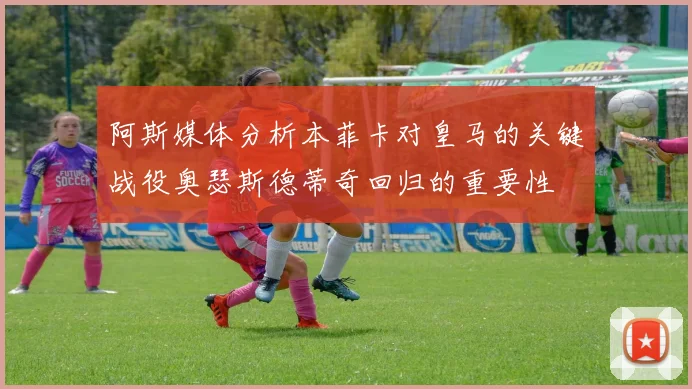 阿斯媒体分析本菲卡对皇马的关键战役奥瑟斯德蒂奇回归的重要性
