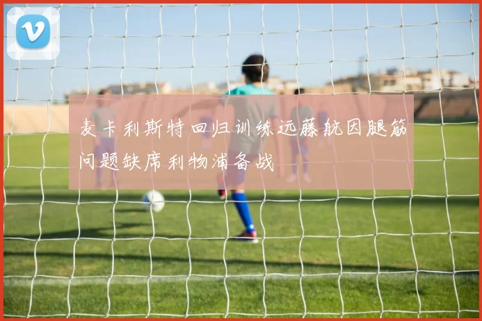麦卡利斯特回归训练远藤航因腿筋问题缺席利物浦备战