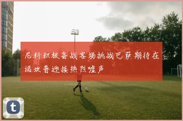 尼科积极备战客场挑战巴萨期待在诺坎普迎接热烈嘘声