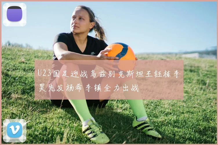 U23国足迎战乌兹别克斯坦王钰栋李昊先发杨希李镇全力出战