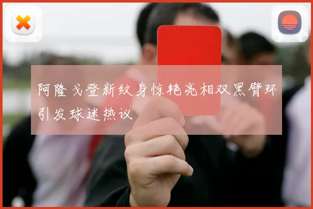 阿隆戈登新纹身惊艳亮相双黑臂环引发球迷热议