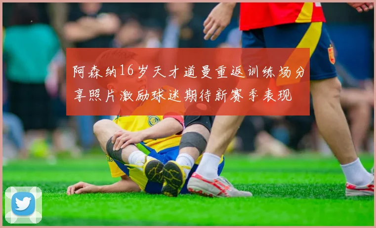 阿森纳16岁天才道曼重返训练场分享照片激励球迷期待新赛季表现