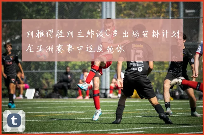 利雅得胜利主帅谈C罗出场安排计划在亚洲赛事中适度轮休