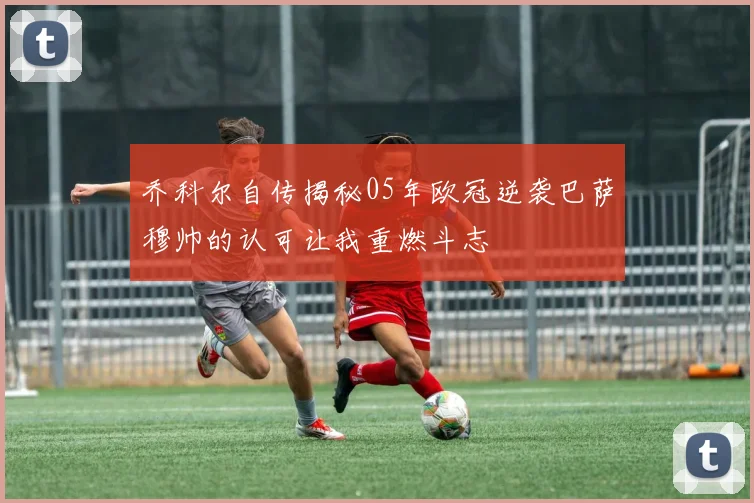 乔科尔自传揭秘05年欧冠逆袭巴萨穆帅的认可让我重燃斗志